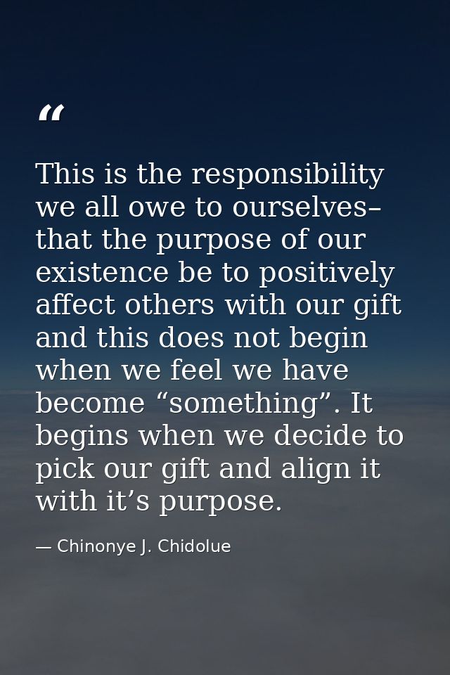 This is the responsibility we all owe to ourselves– that the purpose of our existence be to positively affect others wit — Chinonye J. Chidolue