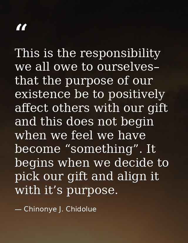 This is the responsibility we all owe to ourselves– that the purpose of our existence be to positively affect others wit — Chinonye J. Chidolue