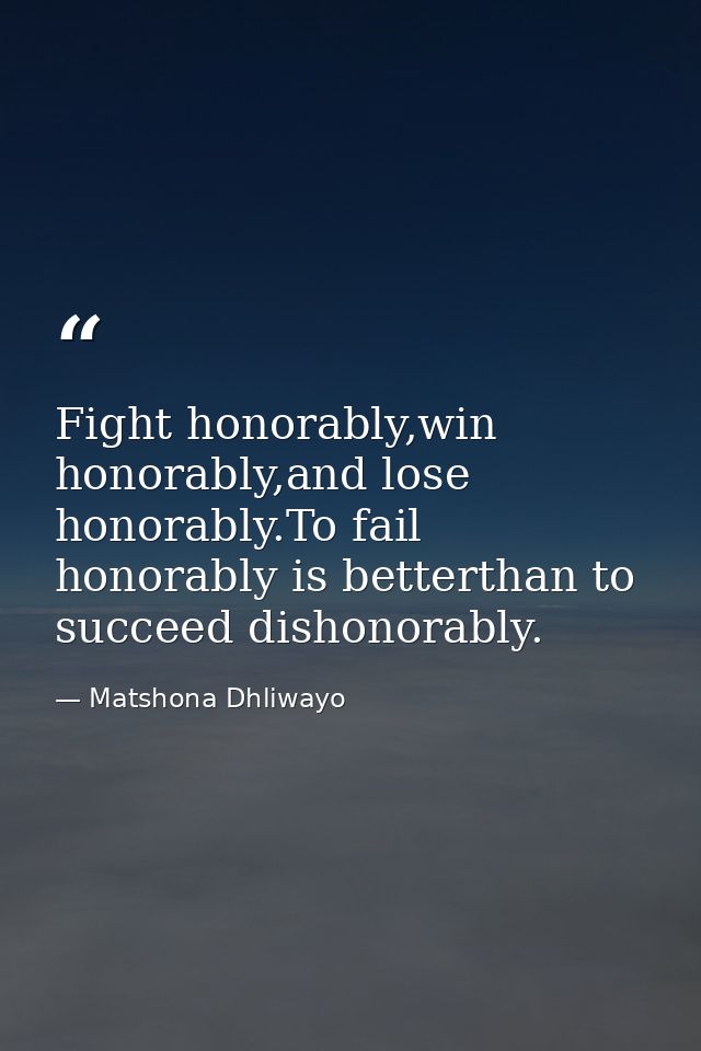 Fight honorably,win honorably,and lose honorably.To fail honorably is betterthan to succeed dishonorably. — Matshona Dhliwayo