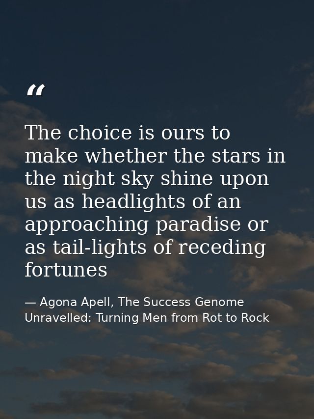 The choice is ours to make whether the stars in the night sky shine upon us as headlights of an approaching paradise or  — Agona Apell, The Success Genome Unravelled: Turning Men from Rot to Rock