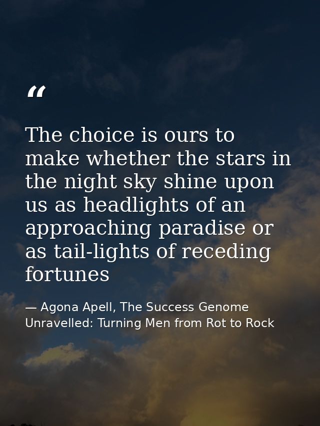 The choice is ours to make whether the stars in the night sky shine upon us as headlights of an approaching paradise or  — Agona Apell, The Success Genome Unravelled: Turning Men from Rot to Rock