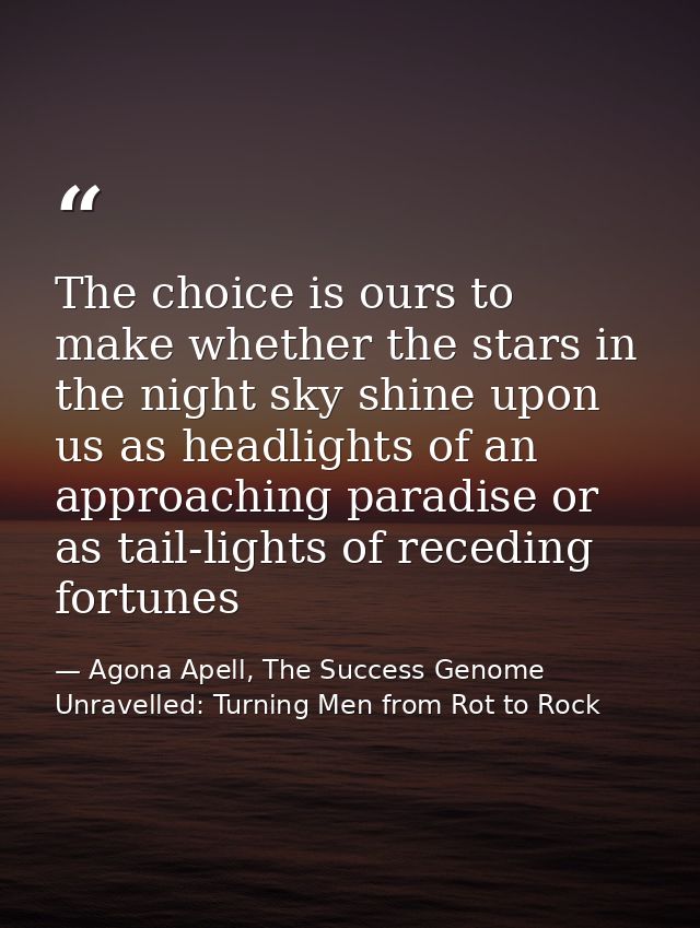 The choice is ours to make whether the stars in the night sky shine upon us as headlights of an approaching paradise or  — Agona Apell, The Success Genome Unravelled: Turning Men from Rot to Rock