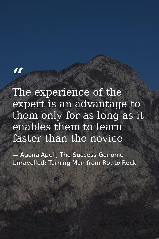 The experience of the expert is an advantage to them only for as long as it enables them to learn faster than the novice — Agona Apell, The Success Genome Unravelled: Turning Men from Rot to Rock