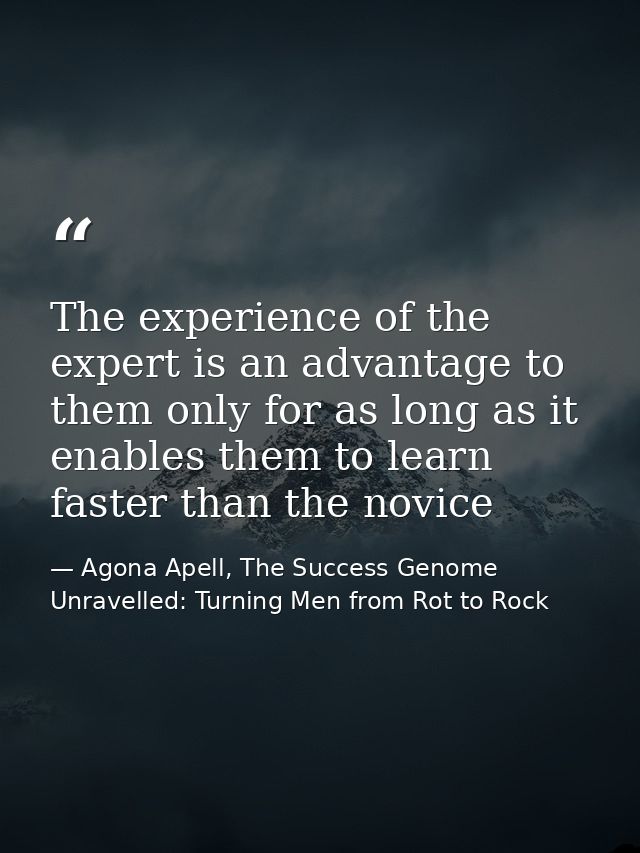 The experience of the expert is an advantage to them only for as long as it enables them to learn faster than the novice — Agona Apell, The Success Genome Unravelled: Turning Men from Rot to Rock