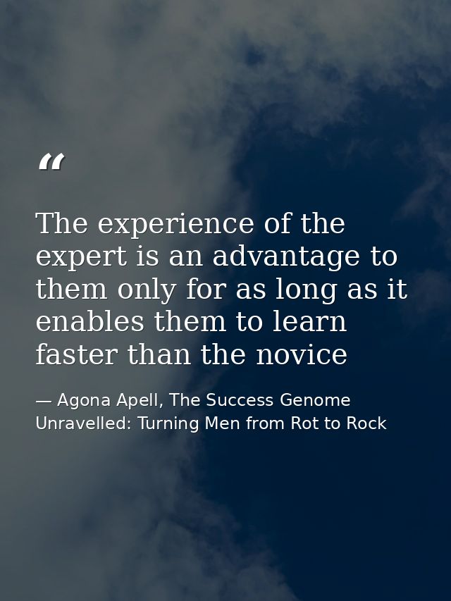 The experience of the expert is an advantage to them only for as long as it enables them to learn faster than the novice — Agona Apell, The Success Genome Unravelled: Turning Men from Rot to Rock