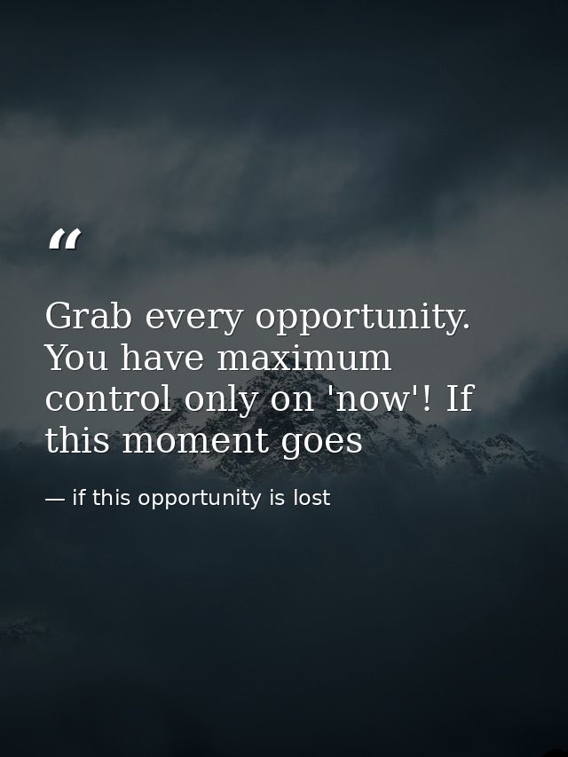 Grab every opportunity. You have maximum control only on 'now'! If this moment goes — if this opportunity is lost