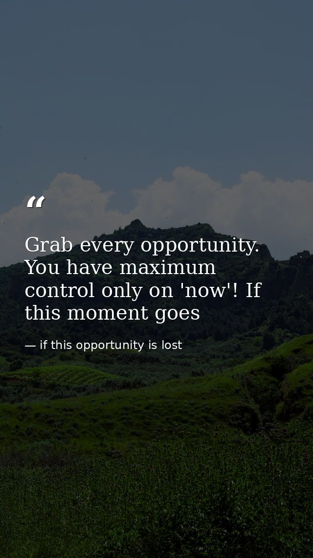 Grab every opportunity. You have maximum control only on 'now'! If this moment goes — if this opportunity is lost