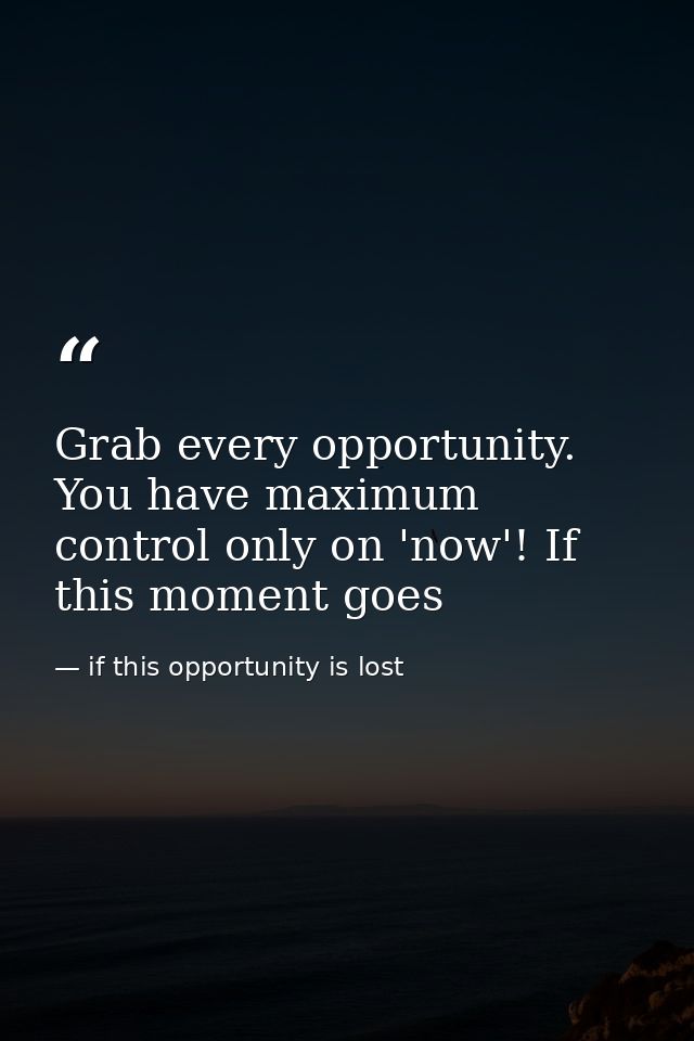 Grab every opportunity. You have maximum control only on 'now'! If this moment goes — if this opportunity is lost