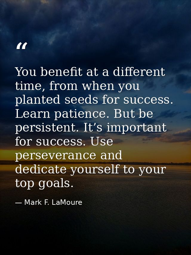You benefit at a different time, from when you planted seeds for success. Learn patience. But be persistent. It’s import — Mark F. LaMoure