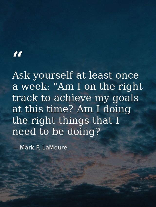 Ask yourself at least once a week: "Am I on the right track to achieve my goals at this time? Am I doing the right thing — Mark F. LaMoure