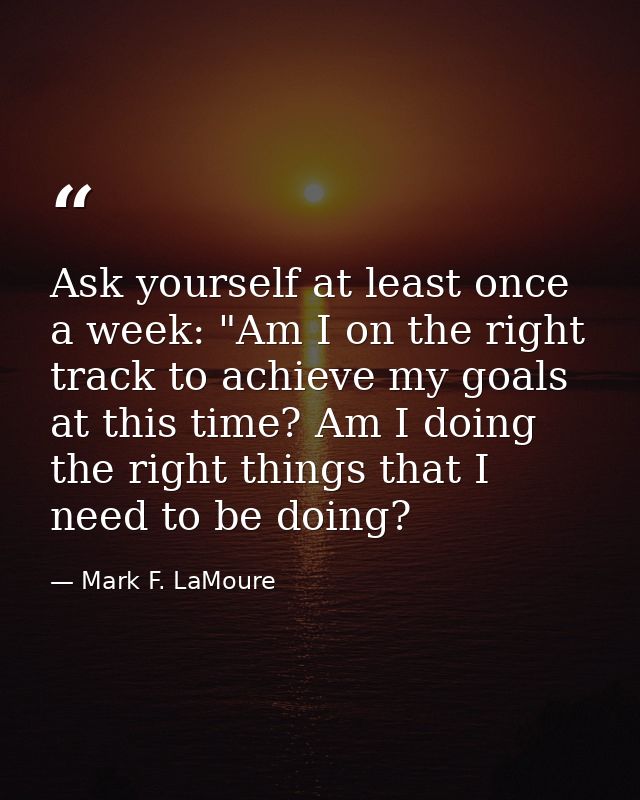 Ask yourself at least once a week: "Am I on the right track to achieve my goals at this time? Am I doing the right thing — Mark F. LaMoure