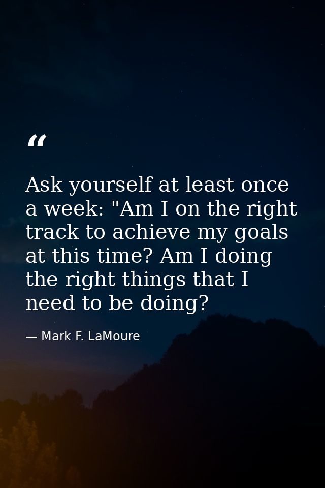Ask yourself at least once a week: "Am I on the right track to achieve my goals at this time? Am I doing the right thing — Mark F. LaMoure