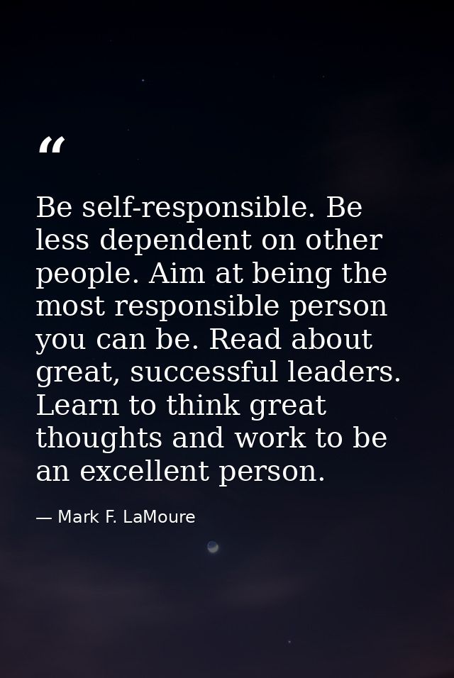 Be self-responsible. Be less dependent on other people. Aim at being the most responsible person you can be. Read about  — Mark F. LaMoure