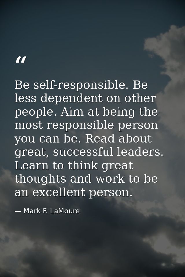 Be self-responsible. Be less dependent on other people. Aim at being the most responsible person you can be. Read about  — Mark F. LaMoure