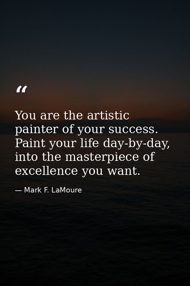 You are the artistic painter of your success. Paint your life day-by-day, into the masterpiece of excellence you want. — Mark F. LaMoure