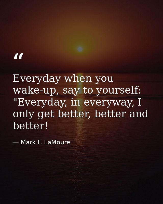 Everyday when you wake-up, say to yourself: "Everyday, in everyway, I only get better, better and better! — Mark F. LaMoure