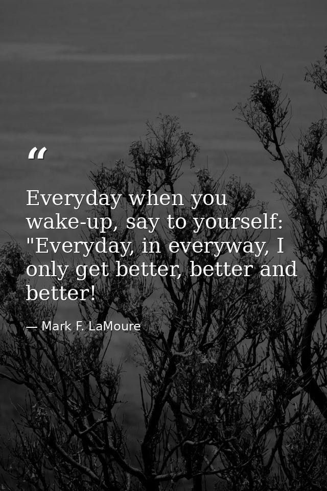 Everyday when you wake-up, say to yourself: "Everyday, in everyway, I only get better, better and better! — Mark F. LaMoure