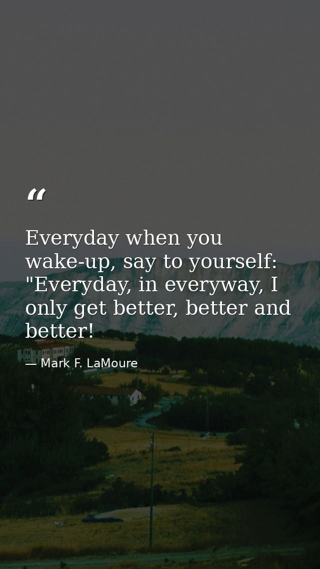 Everyday when you wake-up, say to yourself: "Everyday, in everyway, I only get better, better and better! — Mark F. LaMoure