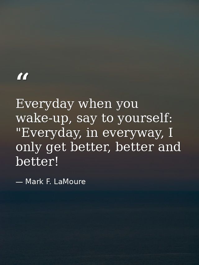 Everyday when you wake-up, say to yourself: "Everyday, in everyway, I only get better, better and better! — Mark F. LaMoure