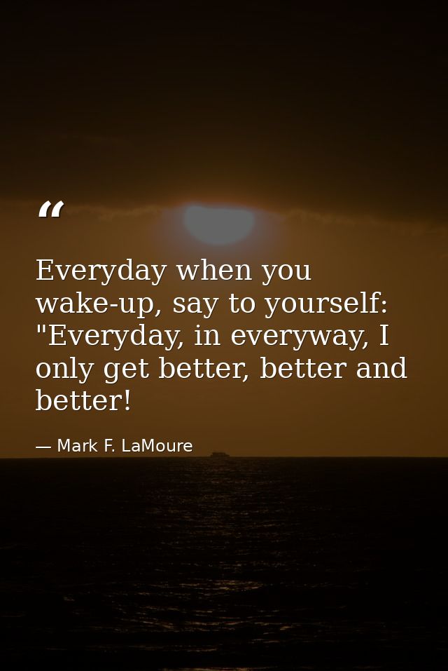 Everyday when you wake-up, say to yourself: "Everyday, in everyway, I only get better, better and better! — Mark F. LaMoure