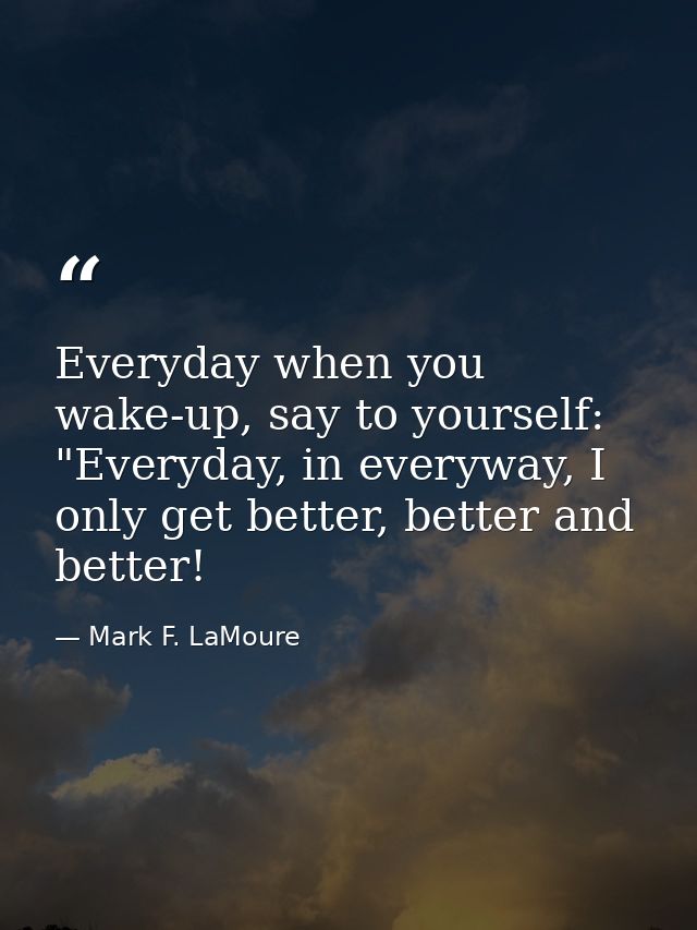 Everyday when you wake-up, say to yourself: "Everyday, in everyway, I only get better, better and better! — Mark F. LaMoure