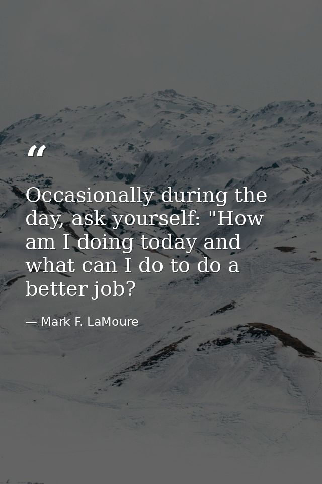 Occasionally during the day, ask yourself: "How am I doing today and what can I do to do a better job? — Mark F. LaMoure