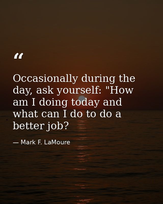 Occasionally during the day, ask yourself: "How am I doing today and what can I do to do a better job? — Mark F. LaMoure
