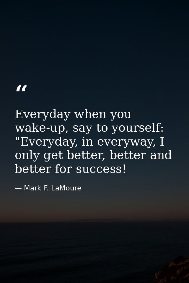 Everyday when you wake-up, say to yourself: "Everyday, in everyway, I only get better, better and better for success! — Mark F. LaMoure