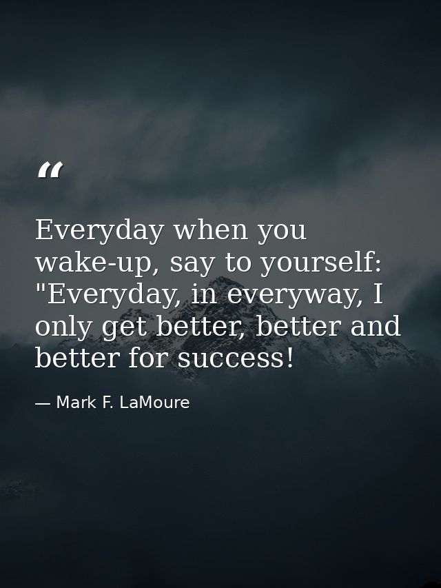 Everyday when you wake-up, say to yourself: "Everyday, in everyway, I only get better, better and better for success! — Mark F. LaMoure