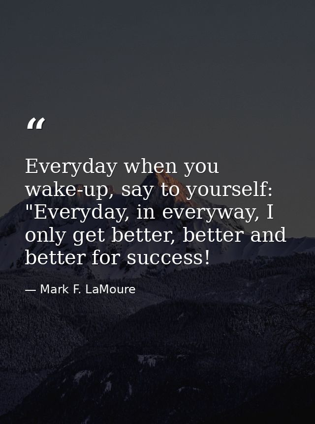 Everyday when you wake-up, say to yourself: "Everyday, in everyway, I only get better, better and better for success! — Mark F. LaMoure