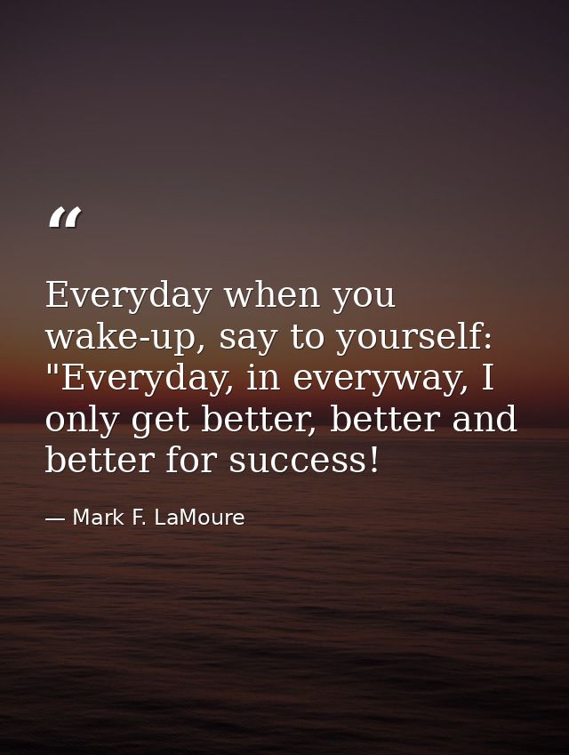 Everyday when you wake-up, say to yourself: "Everyday, in everyway, I only get better, better and better for success! — Mark F. LaMoure