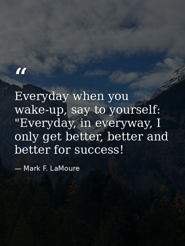 Everyday when you wake-up, say to yourself: "Everyday, in everyway, I only get better, better and better for success! — Mark F. LaMoure