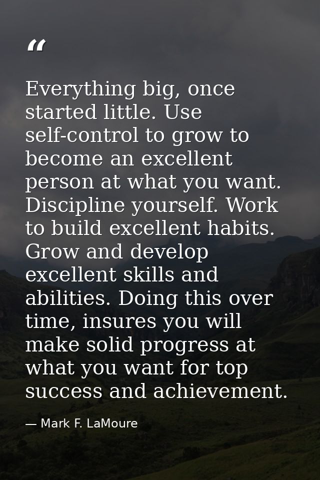 Everything big, once started little. Use self-control to grow to become an excellent person at what you want. Discipline — Mark F. LaMoure