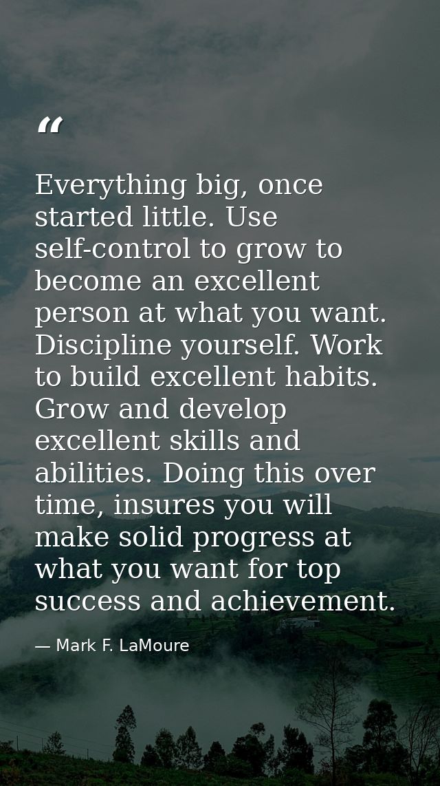 Everything big, once started little. Use self-control to grow to become an excellent person at what you want. Discipline — Mark F. LaMoure