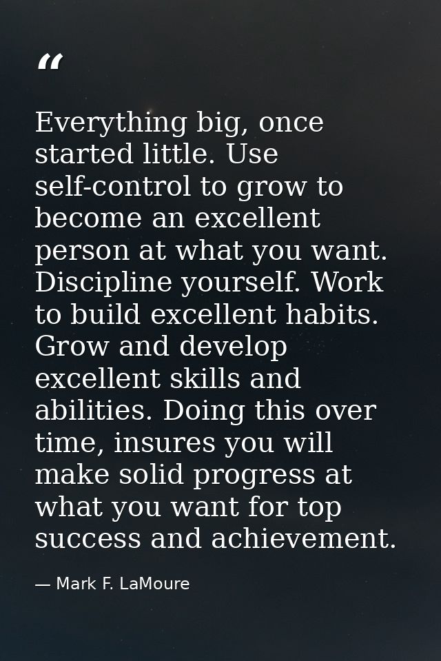 Everything big, once started little. Use self-control to grow to become an excellent person at what you want. Discipline — Mark F. LaMoure