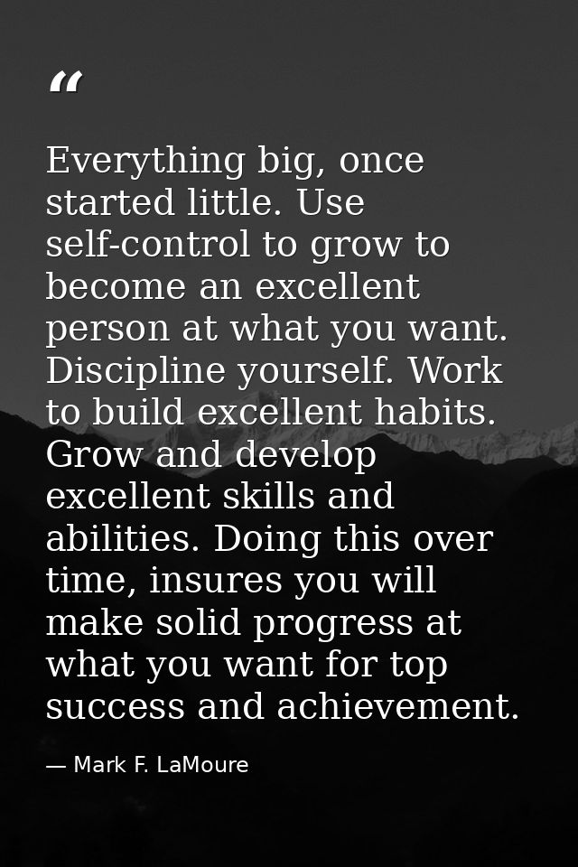 Everything big, once started little. Use self-control to grow to become an excellent person at what you want. Discipline — Mark F. LaMoure