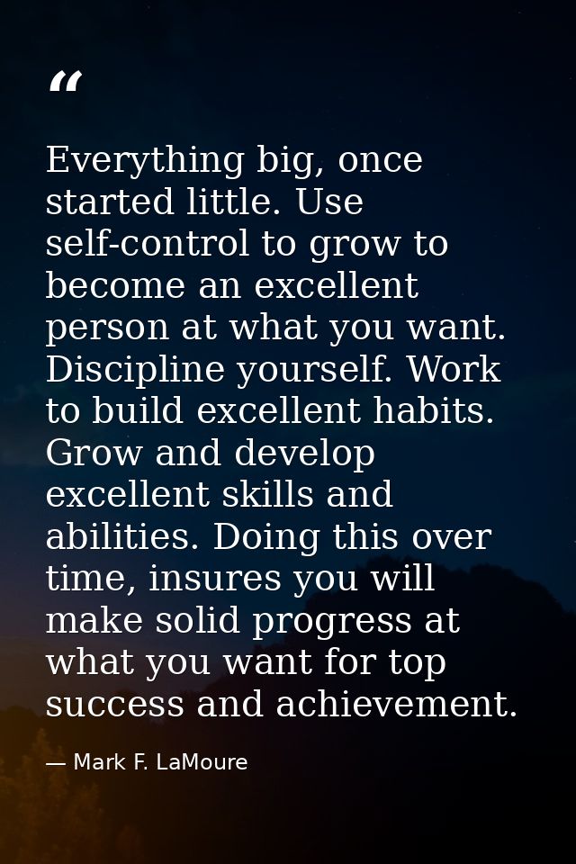 Everything big, once started little. Use self-control to grow to become an excellent person at what you want. Discipline — Mark F. LaMoure