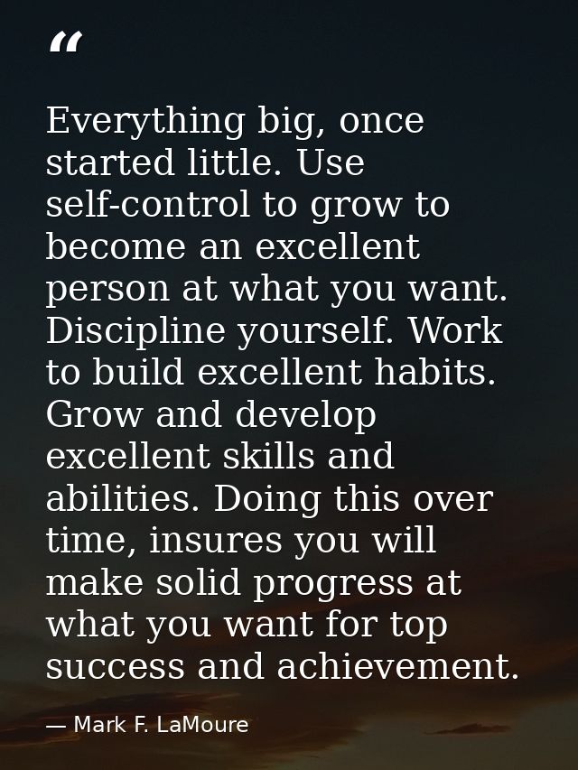 Everything big, once started little. Use self-control to grow to become an excellent person at what you want. Discipline — Mark F. LaMoure