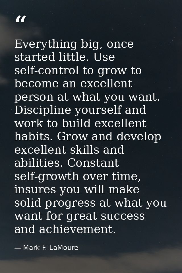 Everything big, once started little. Use self-control to grow to become an excellent person at what you want. Discipline — Mark F. LaMoure