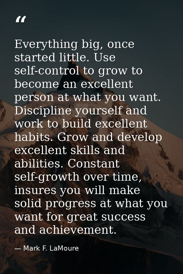 Everything big, once started little. Use self-control to grow to become an excellent person at what you want. Discipline — Mark F. LaMoure