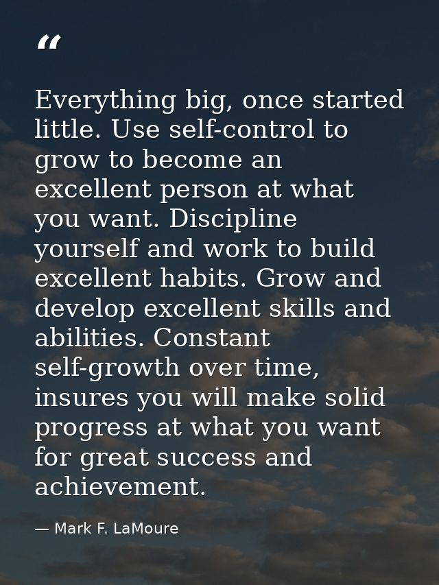 Everything big, once started little. Use self-control to grow to become an excellent person at what you want. Discipline — Mark F. LaMoure