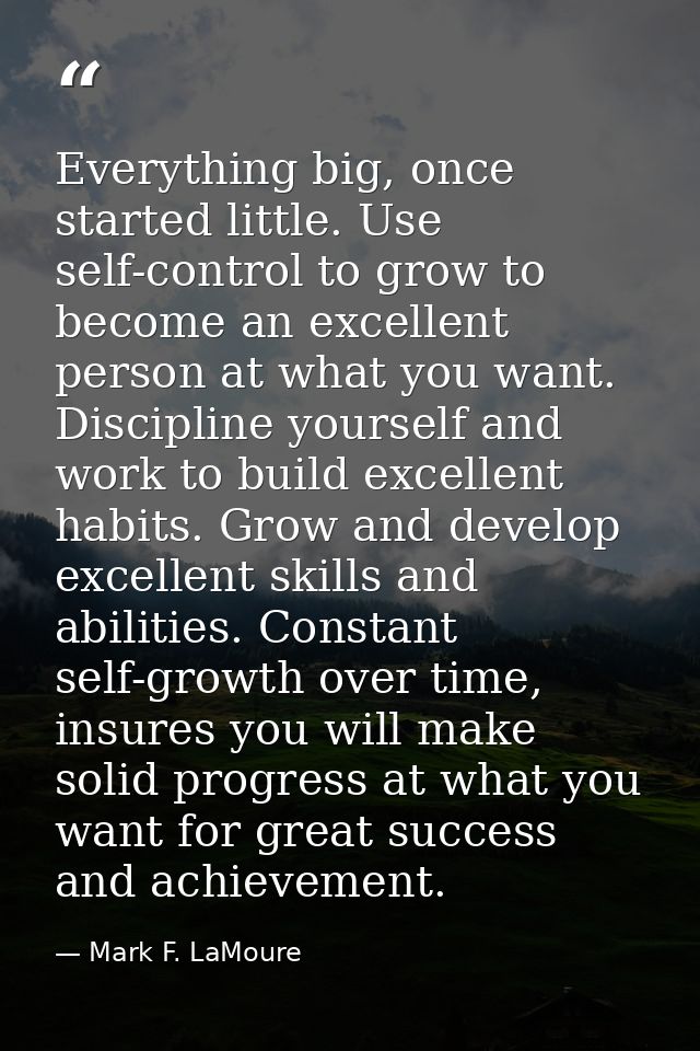 Everything big, once started little. Use self-control to grow to become an excellent person at what you want. Discipline — Mark F. LaMoure