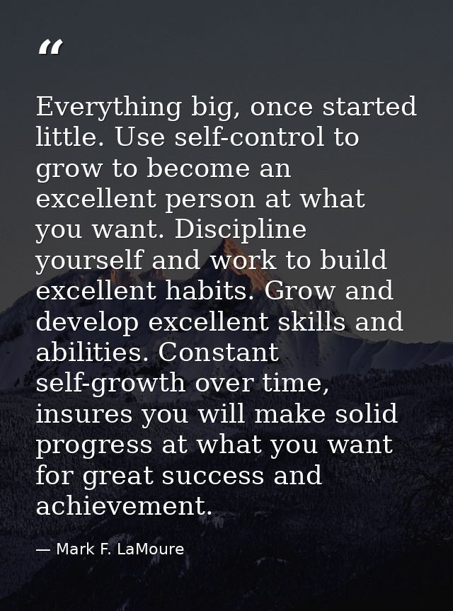 Everything big, once started little. Use self-control to grow to become an excellent person at what you want. Discipline — Mark F. LaMoure
