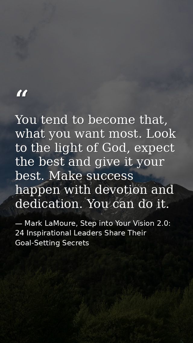 You tend to become that, what you want most. Look to the light of God, expect the best and give it your best. Make succe — Mark LaMoure, Step into Your Vision 2.0: 24 Inspirational Leaders Share Their Goal-Setting Secrets