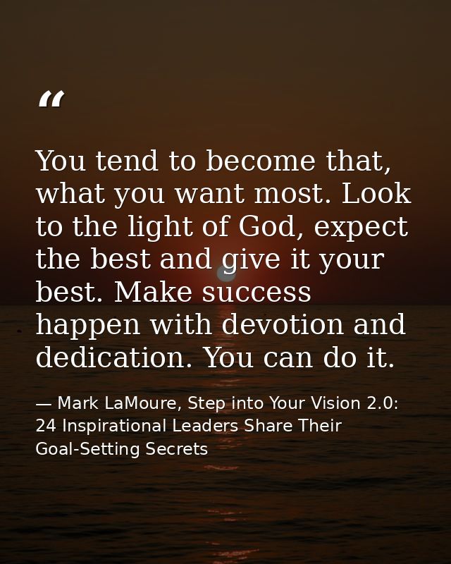 You tend to become that, what you want most. Look to the light of God, expect the best and give it your best. Make succe — Mark LaMoure, Step into Your Vision 2.0: 24 Inspirational Leaders Share Their Goal-Setting Secrets