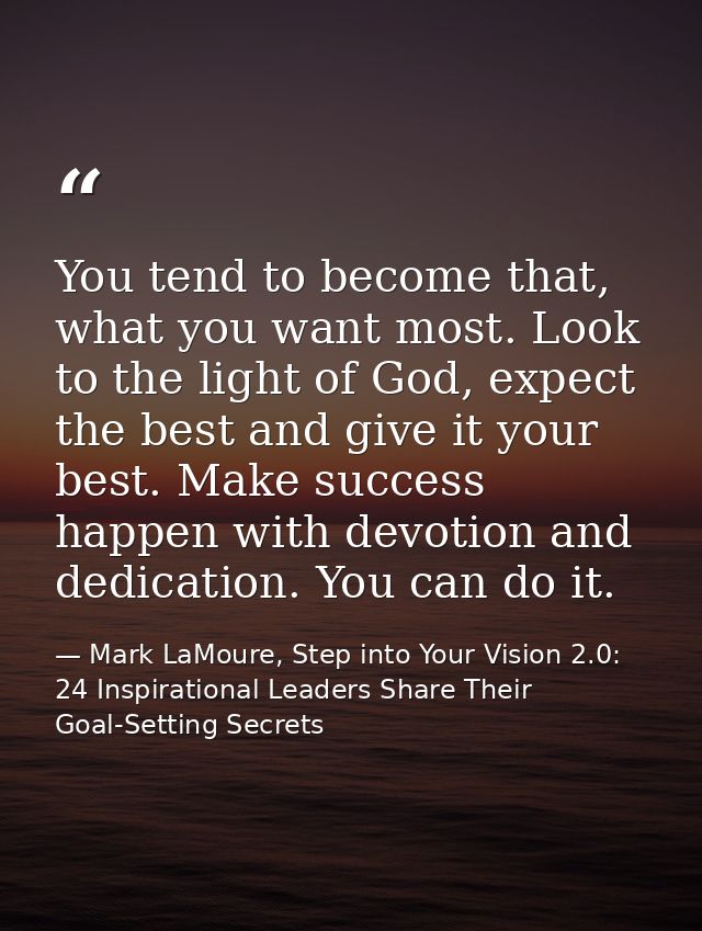 You tend to become that, what you want most. Look to the light of God, expect the best and give it your best. Make succe — Mark LaMoure, Step into Your Vision 2.0: 24 Inspirational Leaders Share Their Goal-Setting Secrets