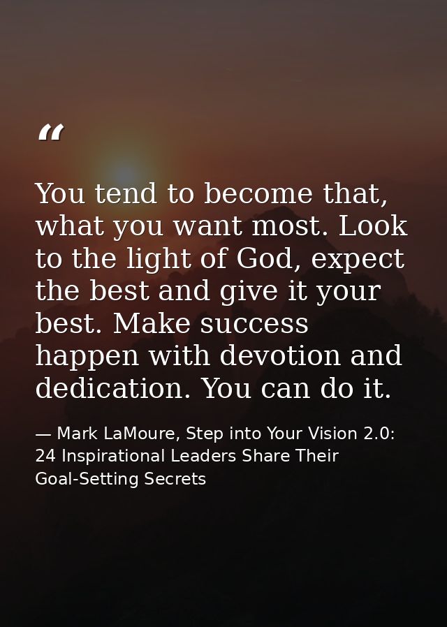 You tend to become that, what you want most. Look to the light of God, expect the best and give it your best. Make succe — Mark LaMoure, Step into Your Vision 2.0: 24 Inspirational Leaders Share Their Goal-Setting Secrets