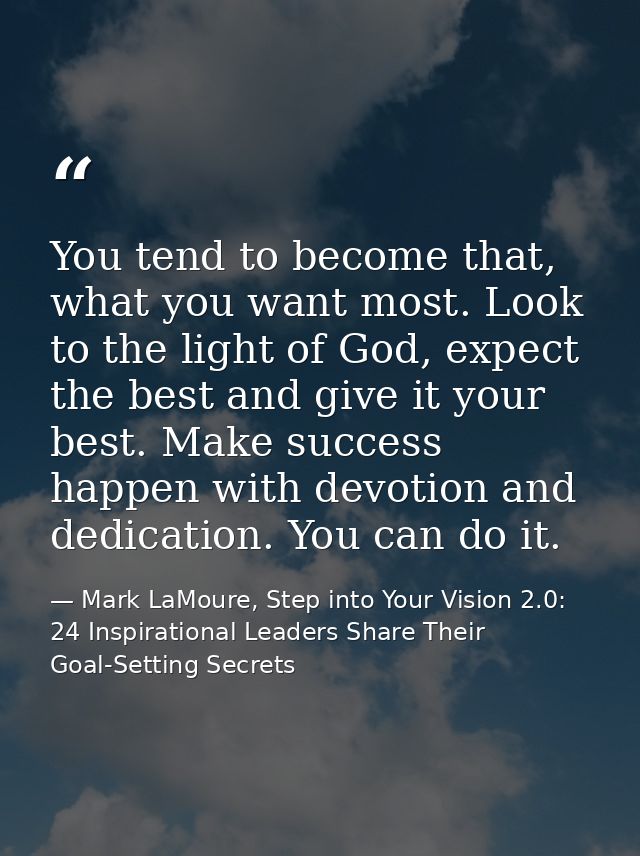 You tend to become that, what you want most. Look to the light of God, expect the best and give it your best. Make succe — Mark LaMoure, Step into Your Vision 2.0: 24 Inspirational Leaders Share Their Goal-Setting Secrets