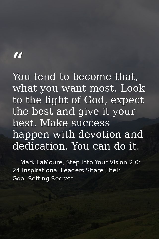 You tend to become that, what you want most. Look to the light of God, expect the best and give it your best. Make succe — Mark LaMoure, Step into Your Vision 2.0: 24 Inspirational Leaders Share Their Goal-Setting Secrets