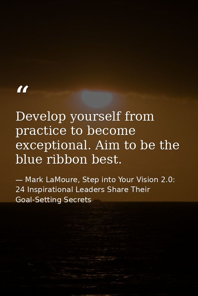 Develop yourself from practice to become exceptional. Aim to be the blue ribbon best. — Mark LaMoure, Step into Your Vision 2.0: 24 Inspirational Leaders Share Their Goal-Setting Secrets